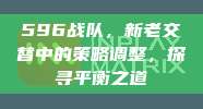 596战队，新老交替中的策略调整，探寻平衡之道