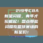 🌟 219年CBA新星闪耀，青年才俊崛起！盘点那些闪耀在篮球赛场的新星们！