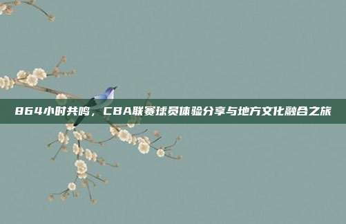 864小时共鸣，CBA联赛球员体验分享与地方文化融合之旅