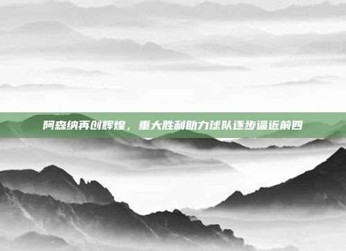 阿森纳再创辉煌，重大胜利助力球队逐步逼近前四