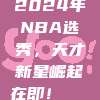 2024年NBA选秀，天才新星崛起在即！🎓