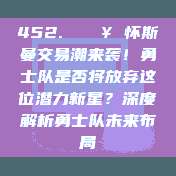 452. 🔥 怀斯曼交易潮来袭！勇士队是否将放弃这位潜力新星？深度解析勇士队未来布局