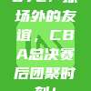 672. 球场外的友谊，CBA总决赛后团聚时刻！