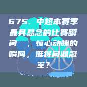 675. 中超本赛季最具悬念的比赛瞬间❗⚡，惊心动魄的瞬间，谁将问鼎冠军？