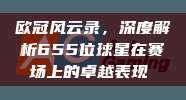 欧冠风云录，深度解析655位球星在赛场上的卓越表现⭐️