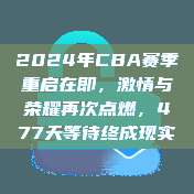 2024年CBA赛季重启在即，激情与荣耀再次点燃，477天等待终成现实