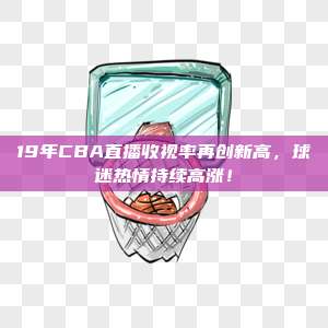 19年CBA直播收视率再创新高，球迷热情持续高涨！