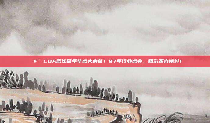 🥳 CBA篮球嘉年华盛大启幕！97年行业盛会，精彩不容错过！