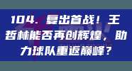 104. 复出首战！王哲林能否再创辉煌，助力球队重返巅峰？