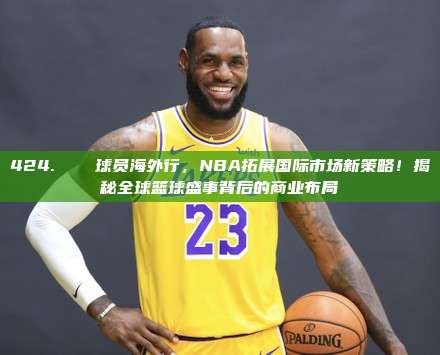 424. ✈️ 球员海外行，NBA拓展国际市场新策略！揭秘全球篮球盛事背后的商业布局