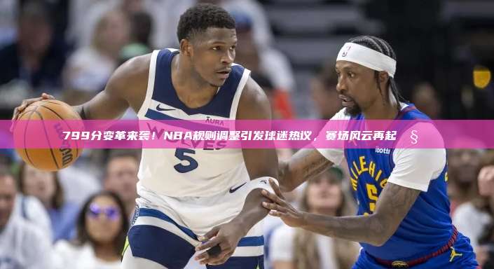 799分变革来袭！NBA规则调整引发球迷热议，赛场风云再起🧐⚖️