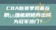 CBA新赛季揭幕在即，谁能脱颖而出成为冠军热门？