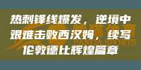 热刺锋线爆发，逆境中艰难击败西汉姆，续写伦敦德比辉煌篇章