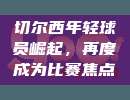 切尔西年轻球员崛起，再度成为比赛焦点