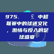 975. 🎣 中超联赛中的球迷文化，激情与投入的足球盛宴