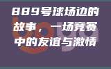 889号球场边的故事，一场竞赛中的友谊与激情👊