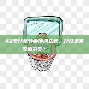 43号球星转会传闻迭起，球队是否忍痛割爱？💸🔄