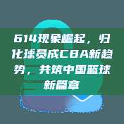 614现象崛起，归化球员成CBA新趋势，共筑中国篮球新篇章