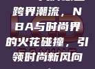 78. 大牌球星跨界潮流，NBA与时尚界的火花碰撞，引领时尚新风向！