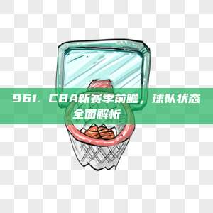 961. CBA新赛季前瞻，球队状态全面解析🔍