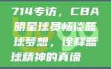 714专访，CBA明星球员畅谈篮球梦想，诠释篮球精神的真谛🏅