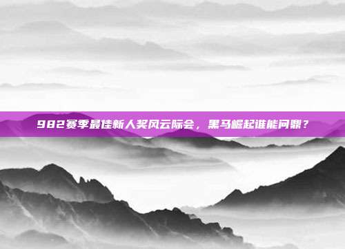 982赛季最佳新人奖风云际会，黑马崛起谁能问鼎？