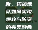 722战术解析，揭秘球队如何实现进攻与防守的完美融合🧠