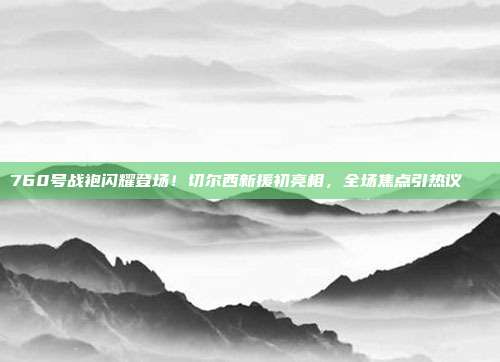 760号战袍闪耀登场！切尔西新援初亮相，全场焦点引热议🔍