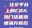 揭秘757，社交平台上的CBA热门话题热度飙升背后的原因