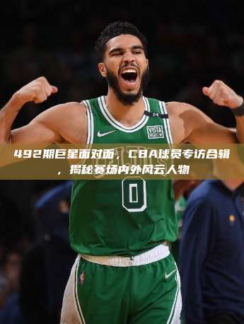 492期巨星面对面，CBA球员专访合辑，揭秘赛场内外风云人物