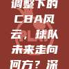 784政策调整下的CBA风云，球队未来走向何方？深度解析