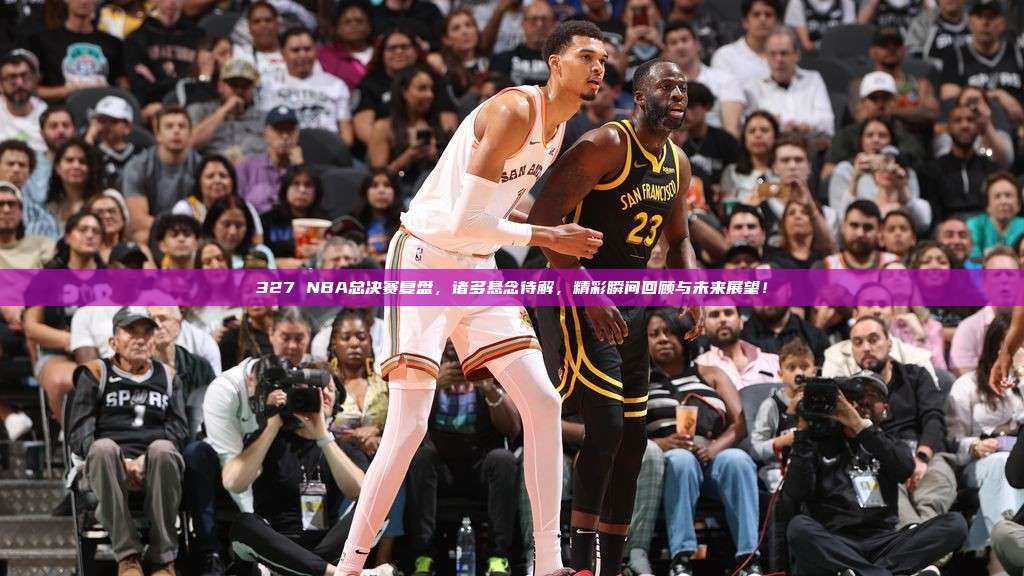 327 NBA总决赛复盘，诸多悬念待解，精彩瞬间回顾与未来展望！