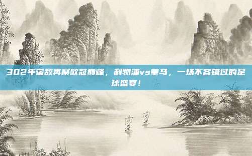 302年宿敌再聚欧冠巅峰，利物浦vs皇马，一场不容错过的足球盛宴！