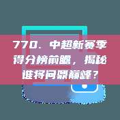 770. 中超新赛季得分榜前瞻，揭秘谁将问鼎巅峰？