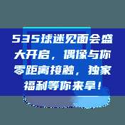 535球迷见面会盛大开启，偶像与你零距离接触，独家福利等你来拿！