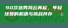 90次选秀风云再起，年轻球员的机遇与挑战并存🌱🚀