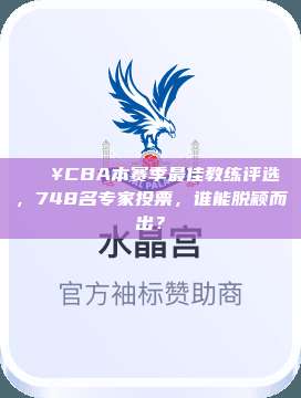 🔥CBA本赛季最佳教练评选，748名专家投票，谁能脱颖而出？