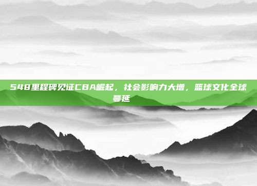 548里程碑见证CBA崛起，社会影响力大增，篮球文化全球蔓延🌍