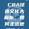 230. 📣 CBA球迷文化大解析，如何走近他们的心？