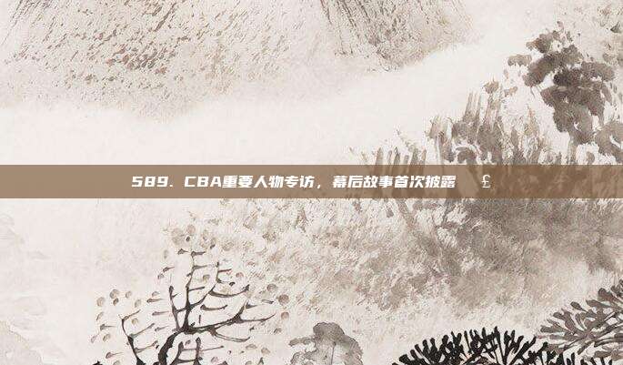 589. CBA重要人物专访，幕后故事首次披露🗣️