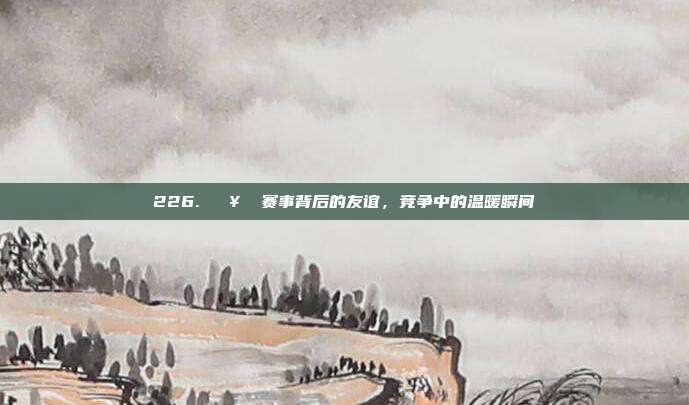 226. 🥊 赛事背后的友谊，竞争中的温暖瞬间