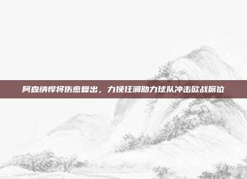 阿森纳悍将伤愈复出，力挽狂澜助力球队冲击欧战席位