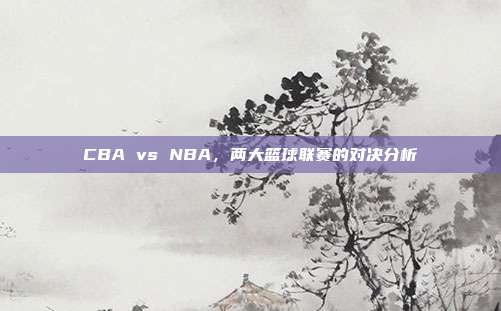 CBA vs NBA，两大篮球联赛的对决分析