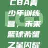 665. CBA青少年训练营，未来篮球希望之星闪耀舞台！