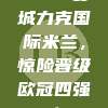 🔥 曼城力克国际米兰，惊险晋级欧冠四强！