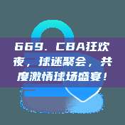 669. CBA狂欢夜，球迷聚会，共度激情球场盛宴！