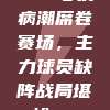 705号伤病潮席卷赛场，主力球员缺阵战局堪忧🚑