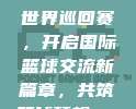 990 CBA世界巡回赛，开启国际篮球交流新篇章，共筑篮球梦想🌐