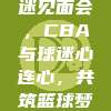 459球迷见面会，CBA与球迷心连心，共筑篮球梦想