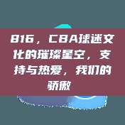 816，CBA球迷文化的璀璨星空，支持与热爱，我们的骄傲❤️